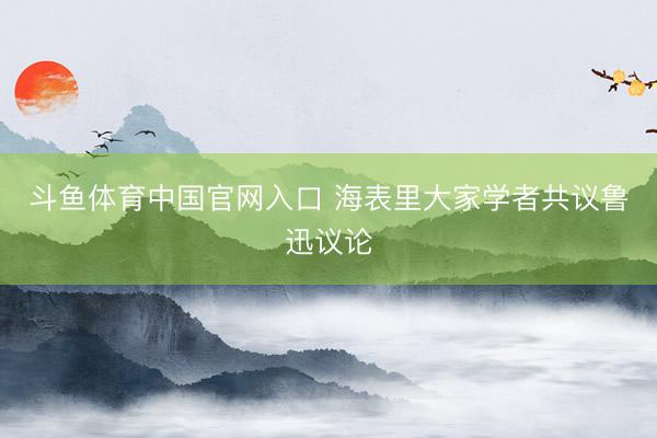 斗鱼体育中国官网入口 海表里大家学者共议鲁迅议论