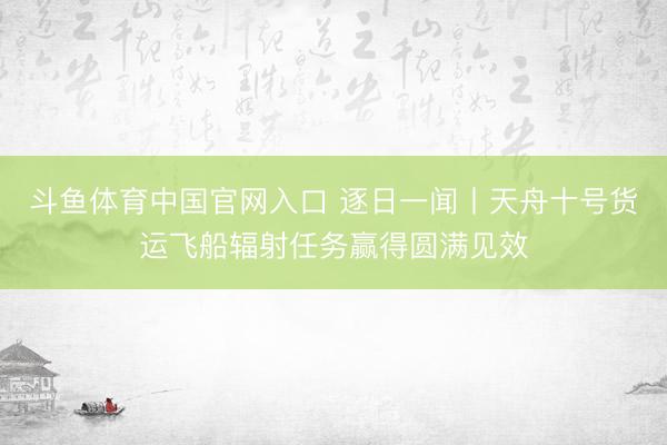 斗鱼体育中国官网入口 逐日一闻丨天舟十号货运飞船辐射任务赢得圆满见效