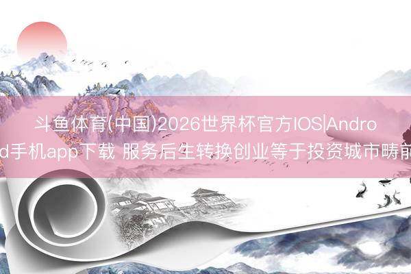 斗鱼体育(中国)2026世界杯官方IOS|Android手机app下载 服务后生转换创业等于投资城市畴前