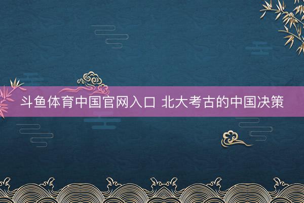 斗鱼体育中国官网入口 北大考古的中国决策