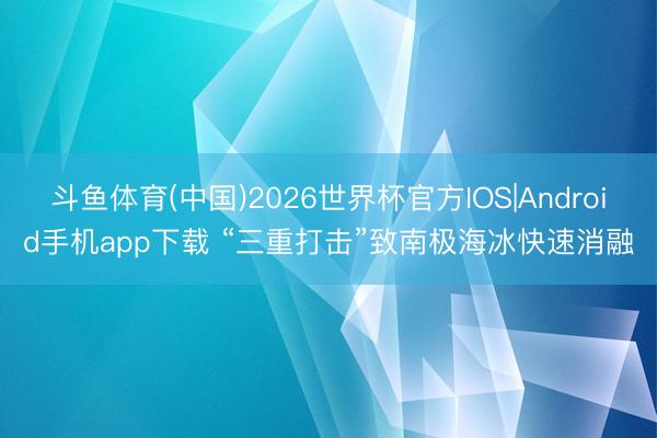 斗鱼体育(中国)2026世界杯官方IOS|Android手机app下载 “三重打击”致南极海冰快速消融