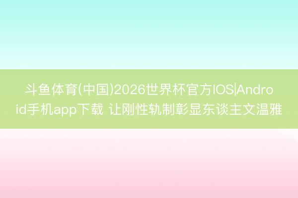 斗鱼体育(中国)2026世界杯官方IOS|Android手机app下载 让刚性轨制彰显东谈主文温雅