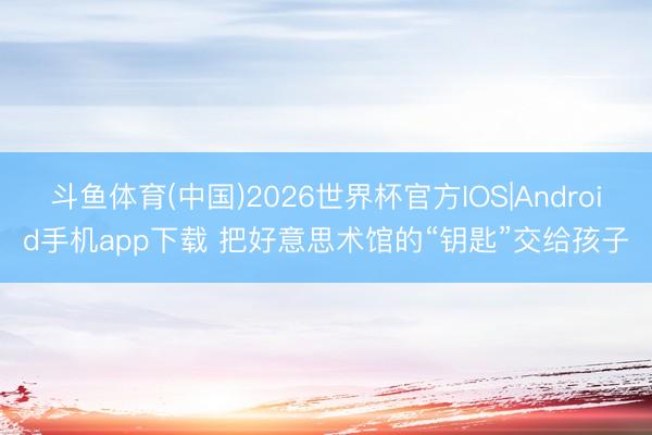 斗鱼体育(中国)2026世界杯官方IOS|Android手机app下载 把好意思术馆的“钥匙”交给孩子