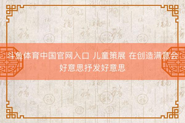 斗鱼体育中国官网入口 儿童策展 在创造满意会好意思抒发好意思