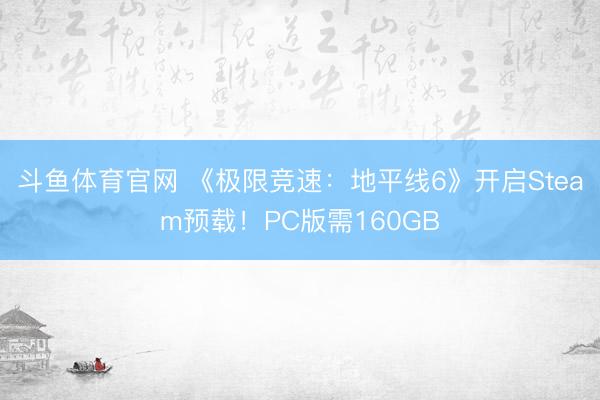 斗鱼体育官网 《极限竞速：地平线6》开启Steam预载！PC版需160GB