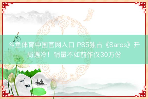 斗鱼体育中国官网入口 PS5独占《Saros》开局遇冷！销量不如前作仅30万份