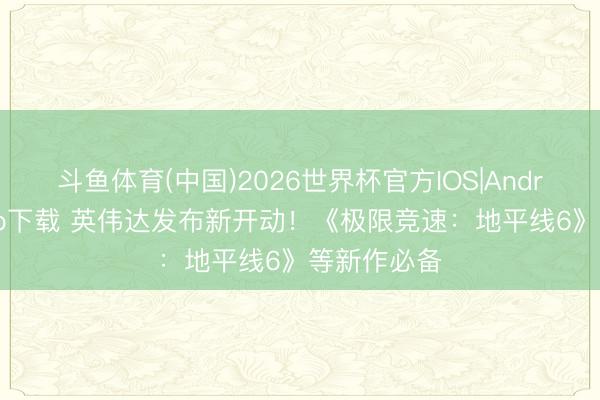 斗鱼体育(中国)2026世界杯官方IOS|Android手机app下载 英伟达发布新开动！《极限竞速：地平线6》等新作必备