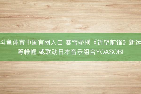 斗鱼体育中国官网入口 暴雪骄横《祈望前锋》新运筹帷幄 或联动日本音乐组合YOASOBI