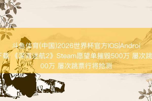 斗鱼体育(中国)2026世界杯官方IOS|Android手机app下载 《深海迷航2》Steam愿望单摧毁500万 屡次跳票行将抢测