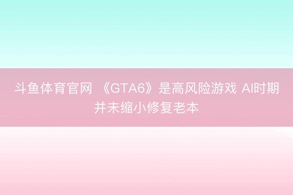 斗鱼体育官网 《GTA6》是高风险游戏 AI时期并未缩小修复老本