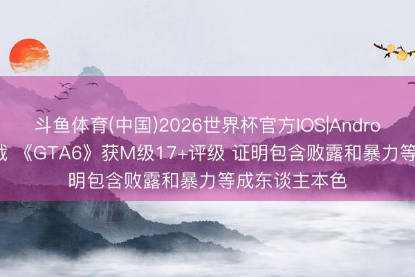 斗鱼体育(中国)2026世界杯官方IOS|Android手机app下载 《GTA6》获M级17+评级 证明包含败露和暴力等成东谈主本色