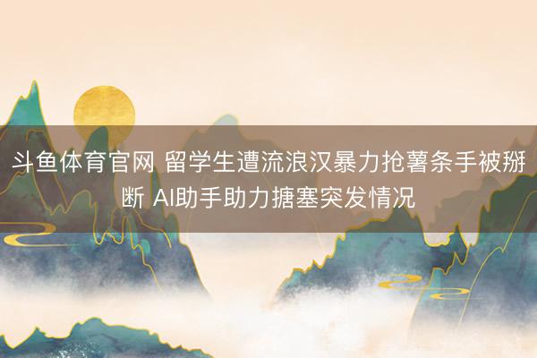 斗鱼体育官网 留学生遭流浪汉暴力抢薯条手被掰断 AI助手助力搪塞突发情况