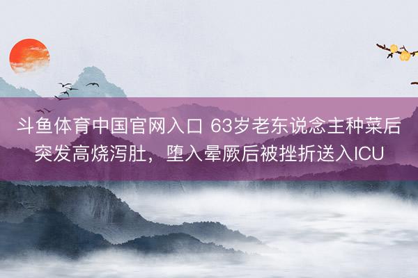 斗鱼体育中国官网入口 63岁老东说念主种菜后突发高烧泻肚，堕入晕厥后被挫折送入ICU