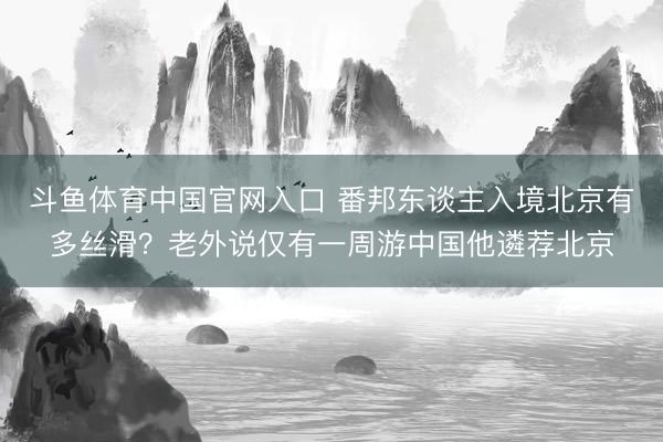 斗鱼体育中国官网入口 番邦东谈主入境北京有多丝滑？老外说仅有一周游中国他遴荐北京