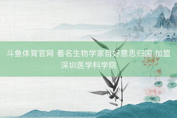 斗鱼体育官网 着名生物学家自好意思归国 加盟深圳医学科学院