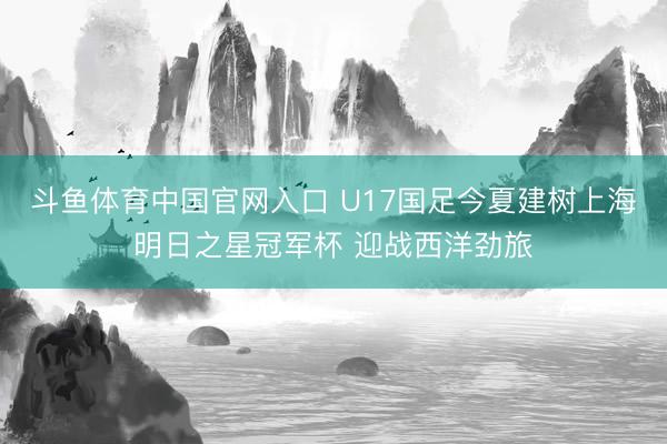 斗鱼体育中国官网入口 U17国足今夏建树上海明日之星冠军杯 迎战西洋劲旅