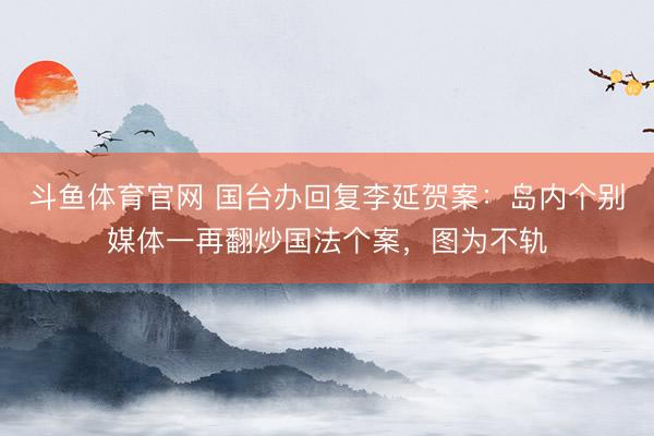 斗鱼体育官网 国台办回复李延贺案：岛内个别媒体一再翻炒国法个案，图为不轨