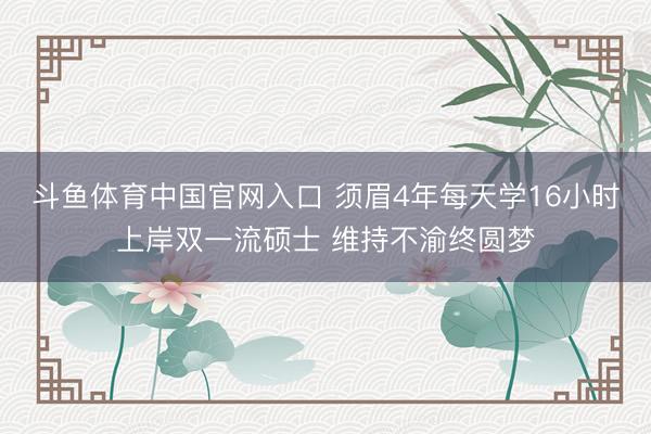 斗鱼体育中国官网入口 须眉4年每天学16小时上岸双一流硕士 维持不渝终圆梦