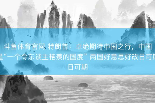 斗鱼体育官网 特朗普：卓绝期待中国之行，中国是“一个令东谈主艳羡的国度” 两国好意思好改日可期