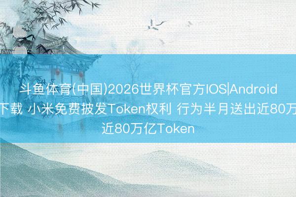 斗鱼体育(中国)2026世界杯官方IOS|Android手机app下载 小米免费披发Token权利 行为半月送出近80万亿Token