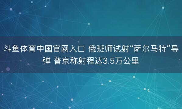 斗鱼体育中国官网入口 俄班师试射“萨尔马特”导弹 普京称射程达3.5万公里