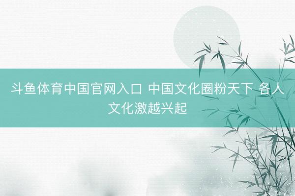 斗鱼体育中国官网入口 中国文化圈粉天下 各人文化激越兴起