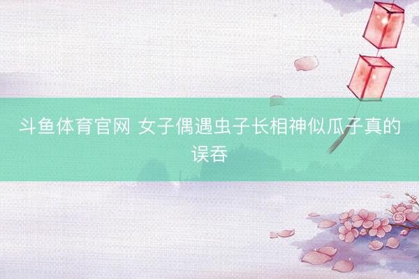 斗鱼体育官网 女子偶遇虫子长相神似瓜子真的误吞