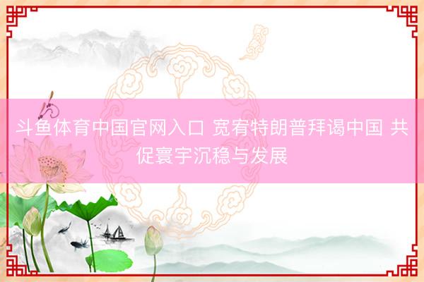 斗鱼体育中国官网入口 宽宥特朗普拜谒中国 共促寰宇沉稳与发展