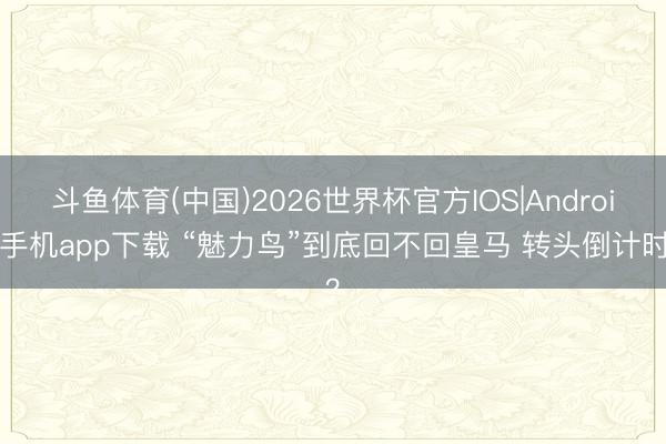 斗鱼体育(中国)2026世界杯官方IOS|Android手机app下载 “魅力鸟”到底回不回皇马 转头倒计时？