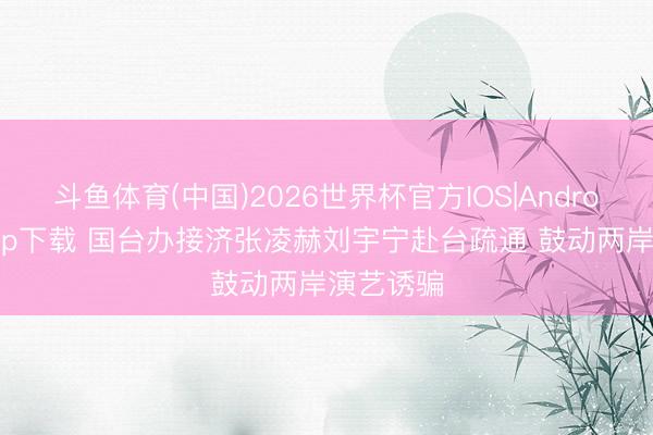 斗鱼体育(中国)2026世界杯官方IOS|Android手机app下载 国台办接济张凌赫刘宇宁赴台疏通 鼓动两岸演艺诱骗