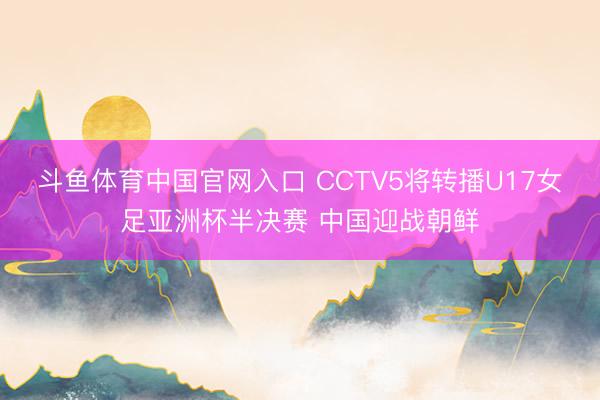 斗鱼体育中国官网入口 CCTV5将转播U17女足亚洲杯半决赛 中国迎战朝鲜