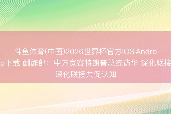 斗鱼体育(中国)2026世界杯官方IOS|Android手机app下载 酬酢部：中方宽容特朗普总统访华 深化联接共促认知