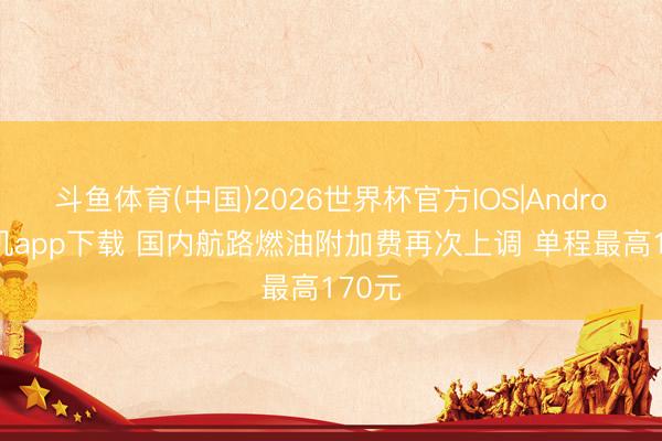 斗鱼体育(中国)2026世界杯官方IOS|Android手机app下载 国内航路燃油附加费再次上调 单程最高170元