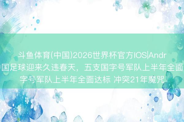 斗鱼体育(中国)2026世界杯官方IOS|Android手机app下载 中国足球迎来久违春天，五支国字号军队上半年全面达标 冲突21年魔咒