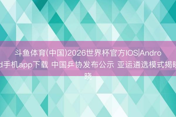 斗鱼体育(中国)2026世界杯官方IOS|Android手机app下载 中国乒协发布公示 亚运遴选模式揭晓