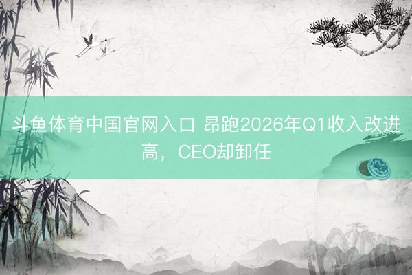 斗鱼体育中国官网入口 昂跑2026年Q1收入改进高,CEO却卸任