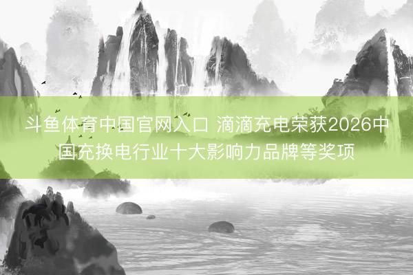 斗鱼体育中国官网入口 滴滴充电荣获2026中国充换电行业十大影响力品牌等奖项