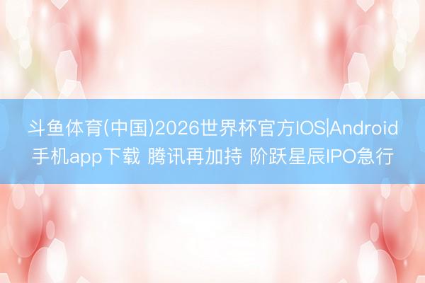 斗鱼体育(中国)2026世界杯官方IOS|Android手机app下载 腾讯再加持 阶跃星辰IPO急行
