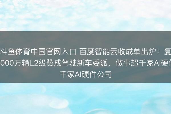 斗鱼体育中国官网入口 百度智能云收成单出炉：复古超2000万辆L2级赞成驾驶新车委派，做事超千家AI硬件公司