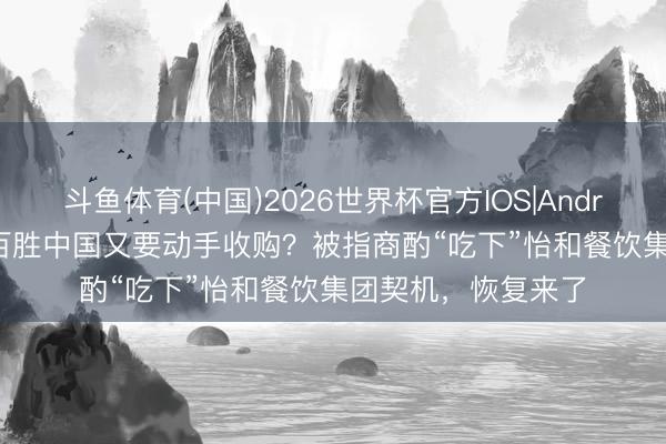 斗鱼体育(中国)2026世界杯官方IOS|Android手机app下载 百胜中国又要动手收购？被指商酌“吃下”怡和餐饮集团契机，恢复来了