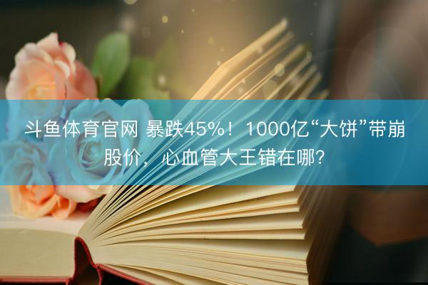 斗鱼体育官网 暴跌45%！1000亿“大饼”带崩股价，心血管大王错在哪？