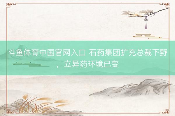 斗鱼体育中国官网入口 石药集团扩充总裁下野，立异药环境已变