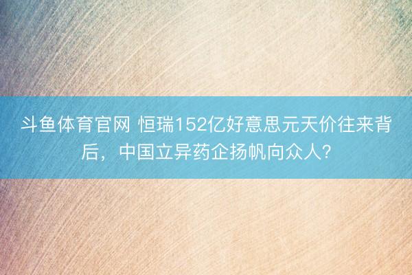 斗鱼体育官网 恒瑞152亿好意思元天价往来背后，中国立异药企扬帆向众人？