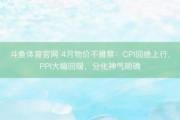 斗鱼体育官网 4月物价不雅察：CPI回绝上行，PPI大幅回暖，分化神气明确