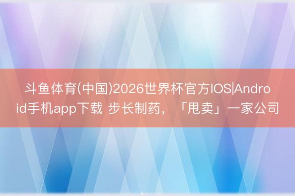 斗鱼体育(中国)2026世界杯官方IOS|Android手机app下载 步长制药，「甩卖」一家公司