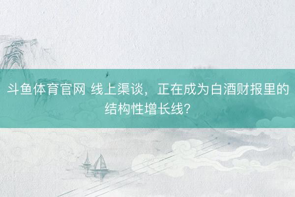 斗鱼体育官网 线上渠谈，正在成为白酒财报里的结构性增长线？