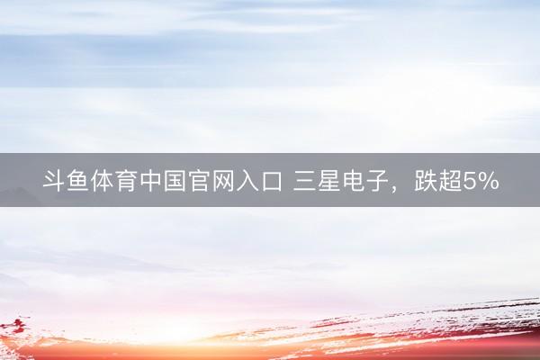 斗鱼体育中国官网入口 三星电子，跌超5%
