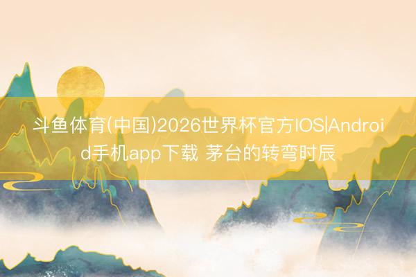斗鱼体育(中国)2026世界杯官方IOS|Android手机app下载 茅台的转弯时辰