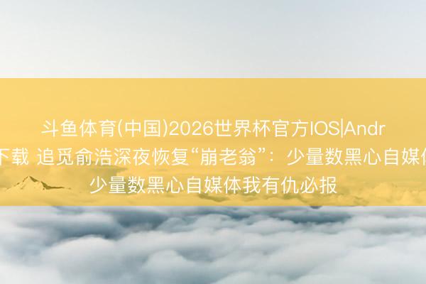 斗鱼体育(中国)2026世界杯官方IOS|Android手机app下载 追觅俞浩深夜恢复“崩老翁”：少量数黑心自媒体我有仇必报