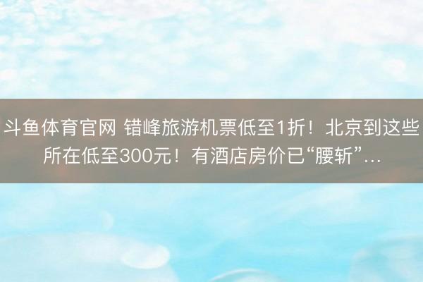 斗鱼体育官网 错峰旅游机票低至1折！北京到这些所在低至300元！有酒店房价已“腰斩”…